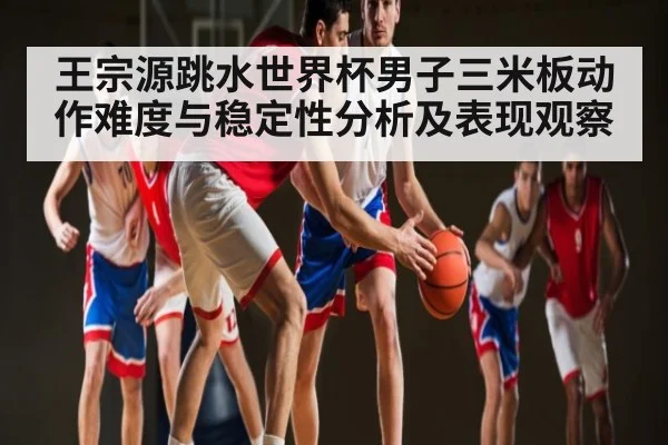 王宗源跳水世界杯男子三米板动作难度与稳定性分析及表现观察